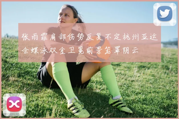 张雨霏肩部伤势反复不定杭州亚运会蝶泳双金卫冕前景笼罩阴云