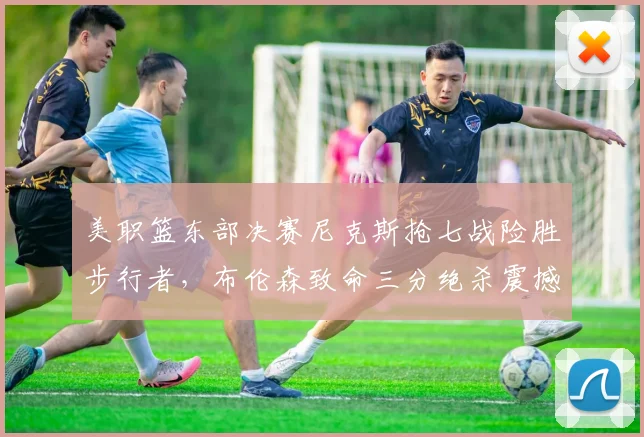 美职篮东部决赛尼克斯抢七战险胜步行者，布伦森致命三分绝杀震撼全联盟