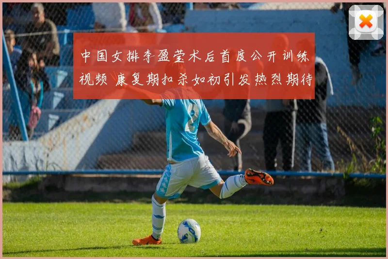 中国女排李盈莹术后首度公开训练视频 康复期扣杀如初引发热烈期待