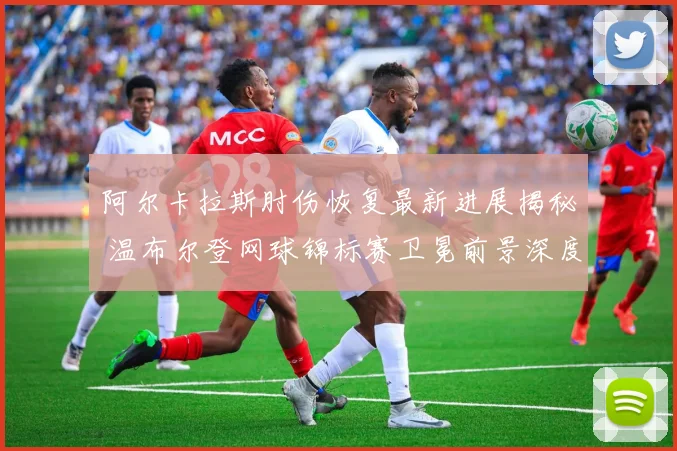 阿尔卡拉斯肘伤恢复最新进展揭秘 温布尔登网球锦标赛卫冕前景深度分析