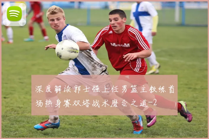 深度解读郭士强上任男篮主教练首场热身赛双塔战术磨合之道