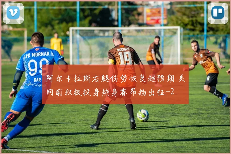 阿尔卡拉斯右腿伤势恢复超预期 美网前积极投身热身赛昂扬出征