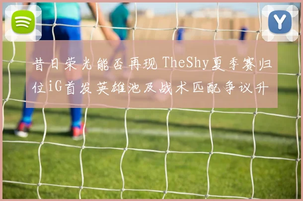昔日荣光能否再现 TheShy夏季赛归位iG首发英雄池及战术匹配争议升级