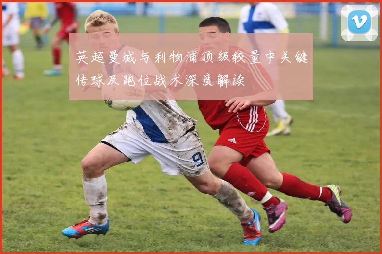 英超曼城与利物浦顶级较量中关键传球及跑位战术深度解读