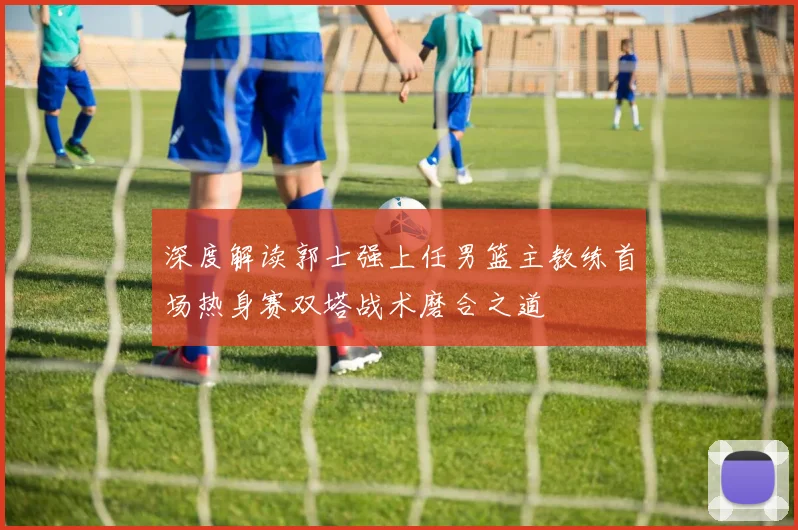 深度解读郭士强上任男篮主教练首场热身赛双塔战术磨合之道