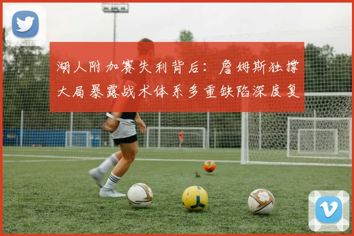 湖人附加赛失利背后：詹姆斯独撑大局暴露战术体系多重缺陷深度复盘