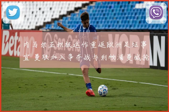 内马尔正积极运作重返欧洲足坛事宜 曼联加入争夺战与利物浦曼城抢人