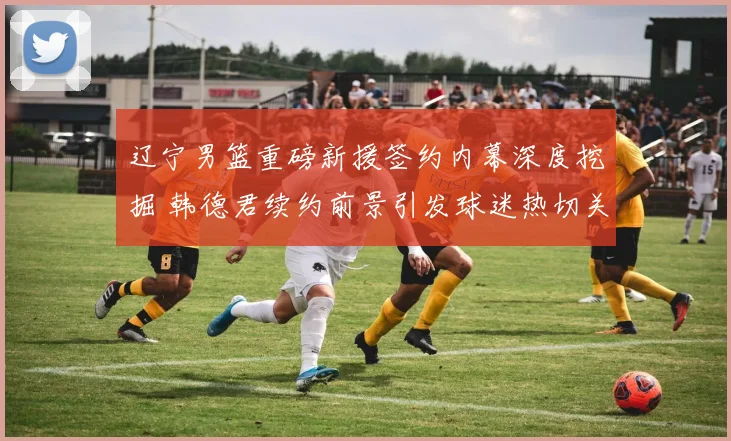 辽宁男篮重磅新援签约内幕深度挖掘 韩德君续约前景引发球迷热切关注