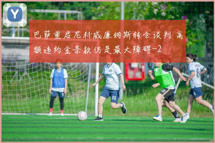 巴萨重启尼科威廉姆斯转会谈判 高额违约金条款仍是最大障碍