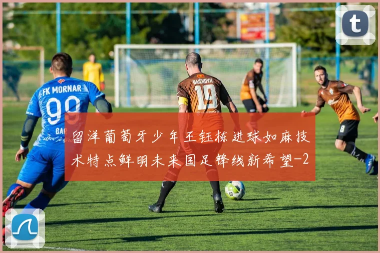 留洋葡萄牙少年王钰栋进球如麻技术特点鲜明未来国足锋线新希望