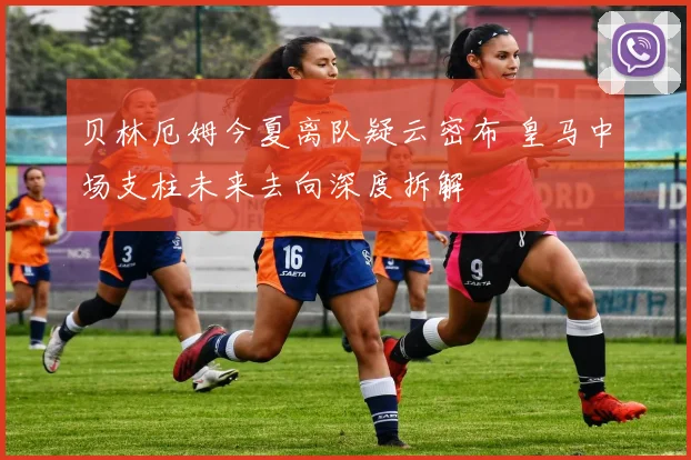 贝林厄姆今夏离队疑云密布 皇马中场支柱未来去向深度拆解