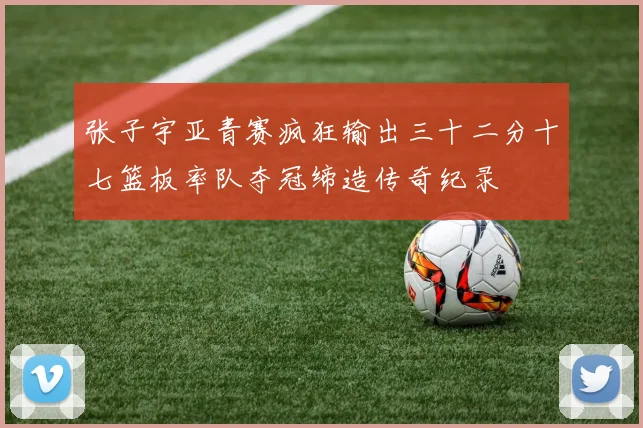 张子宇亚青赛疯狂输出三十二分十七篮板率队夺冠缔造传奇纪录