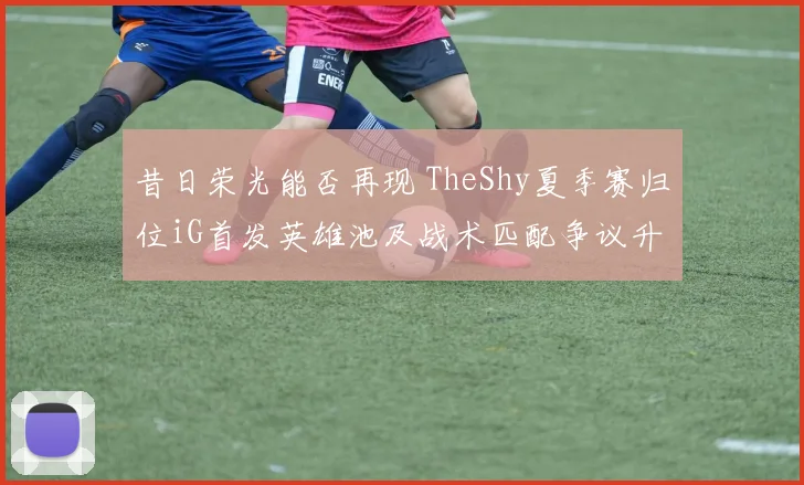 昔日荣光能否再现 TheShy夏季赛归位iG首发英雄池及战术匹配争议升级