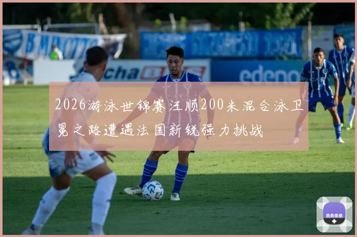 2026游泳世锦赛汪顺200米混合泳卫冕之路遭遇法国新锐强力挑战