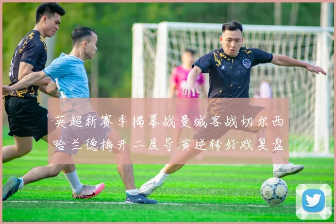 英超新赛季揭幕战曼城客战切尔西哈兰德梅开二度导演逆转好戏复盘