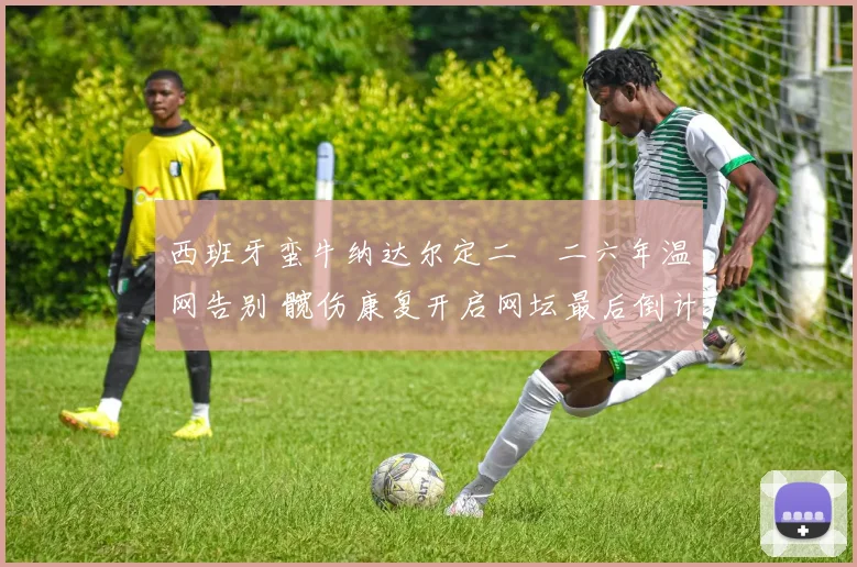 西班牙蛮牛纳达尔定二〇二六年温网告别 髋伤康复开启网坛最后倒计时