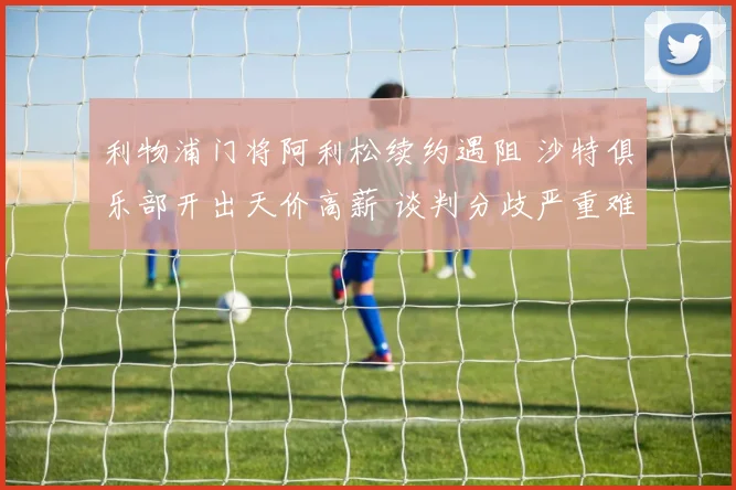 利物浦门将阿利松续约遇阻 沙特俱乐部开出天价高薪 谈判分歧严重难达成一致