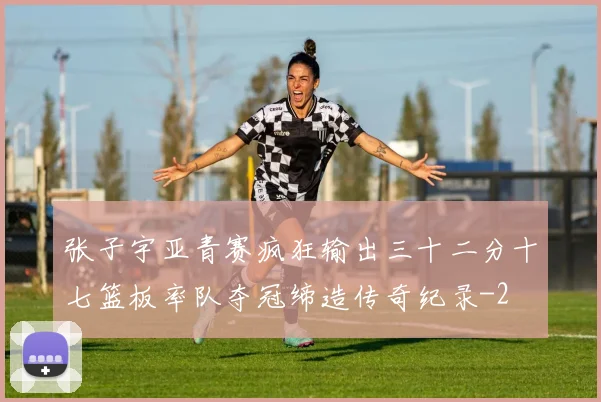 张子宇亚青赛疯狂输出三十二分十七篮板率队夺冠缔造传奇纪录