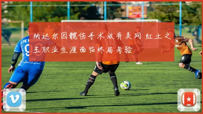 纳达尔因髋伤手术放弃美网 红土之王职业生涯面临终局考验