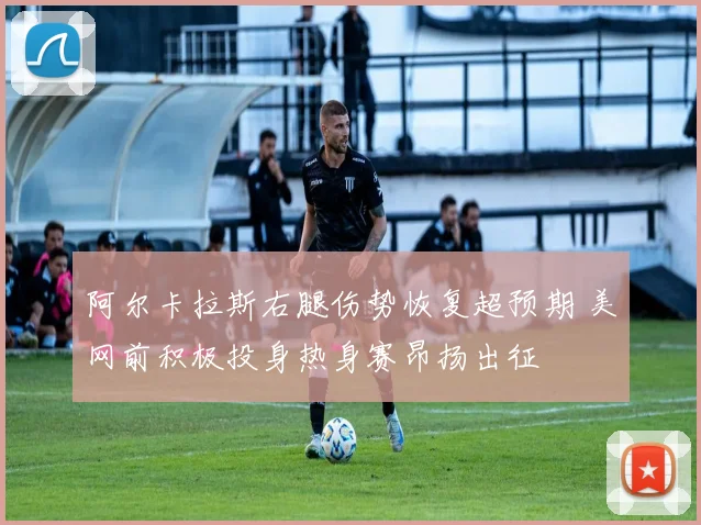 阿尔卡拉斯右腿伤势恢复超预期 美网前积极投身热身赛昂扬出征