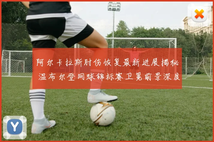 阿尔卡拉斯肘伤恢复最新进展揭秘 温布尔登网球锦标赛卫冕前景深度分析