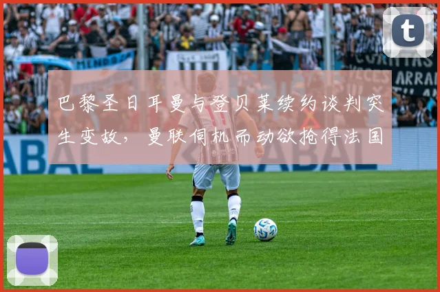 巴黎圣日耳曼与登贝莱续约谈判突生变故，曼联伺机而动欲抢得法国边锋