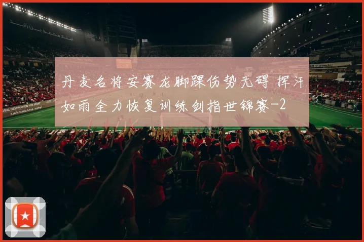 丹麦名将安赛龙脚踝伤势无碍 挥汗如雨全力恢复训练剑指世锦赛