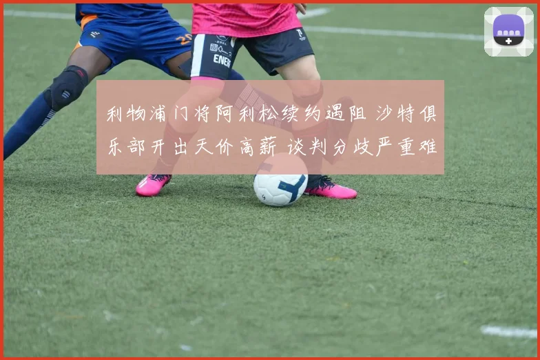 利物浦门将阿利松续约遇阻 沙特俱乐部开出天价高薪 谈判分歧严重难达成一致