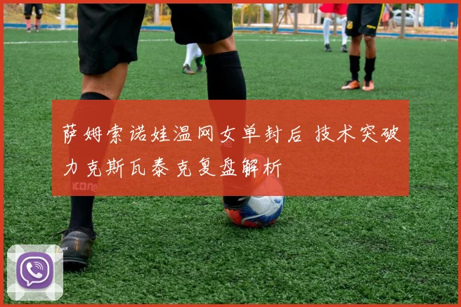 萨姆索诺娃温网女单封后 技术突破力克斯瓦泰克复盘解析
