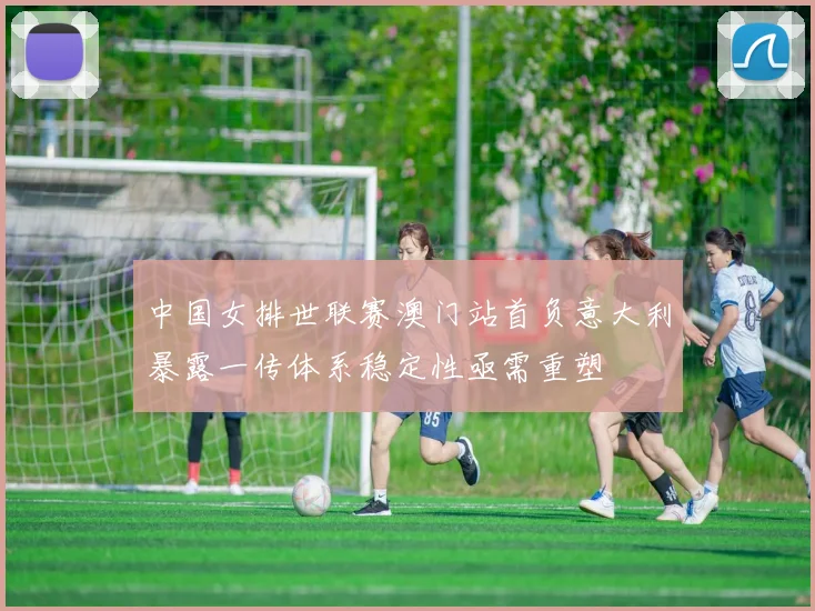 中国女排世联赛澳门站首负意大利暴露一传体系稳定性亟需重塑