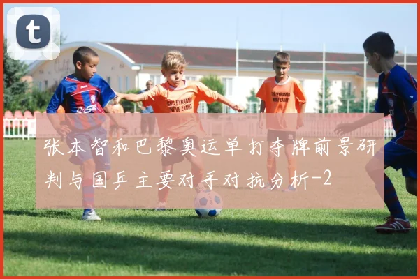 张本智和巴黎奥运单打夺牌前景研判与国乒主要对手对抗分析