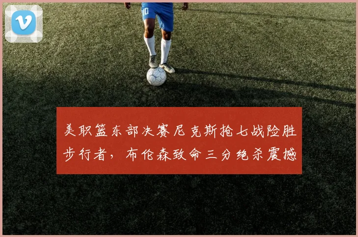 美职篮东部决赛尼克斯抢七战险胜步行者,布伦森致命三分绝杀震撼全联盟