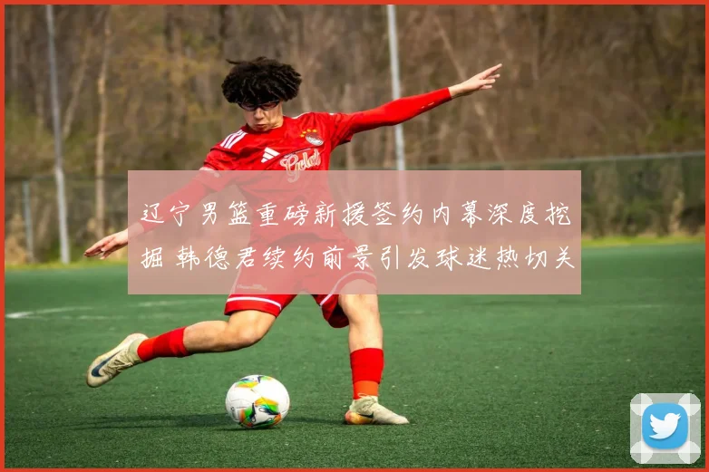 辽宁男篮重磅新援签约内幕深度挖掘 韩德君续约前景引发球迷热切关注