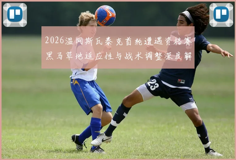 2026温网斯瓦泰克首轮遭遇资格赛黑马草地适应性与战术调整深度解读