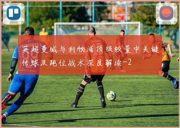 英超曼城与利物浦顶级较量中关键传球及跑位战术深度解读