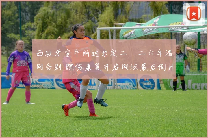 西班牙蛮牛纳达尔定二〇二六年温网告别 髋伤康复开启网坛最后倒计时