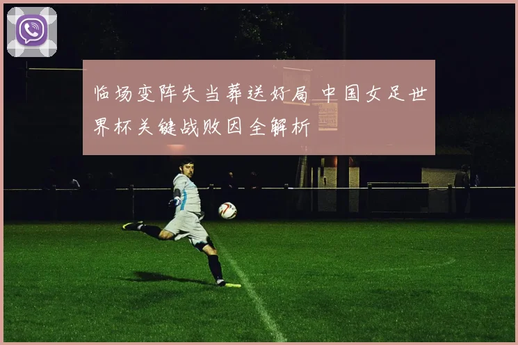 临场变阵失当葬送好局 中国女足世界杯关键战败因全解析