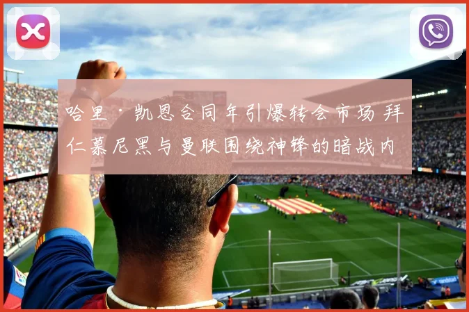 哈里·凯恩合同年引爆转会市场 拜仁慕尼黑与曼联围绕神锋的暗战内幕深度解读