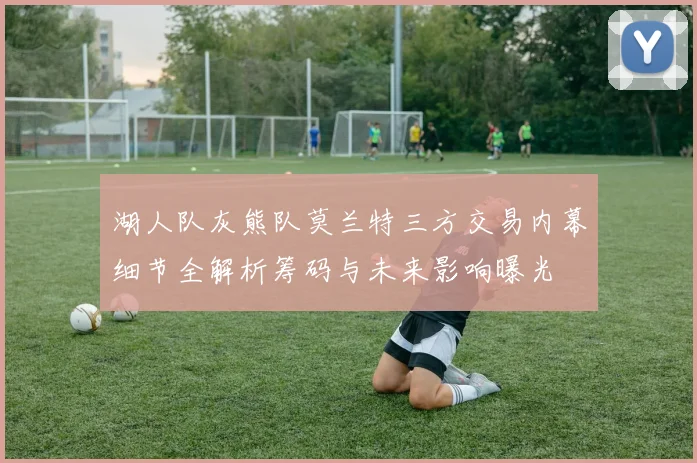 湖人队灰熊队莫兰特三方交易内幕细节全解析筹码与未来影响曝光