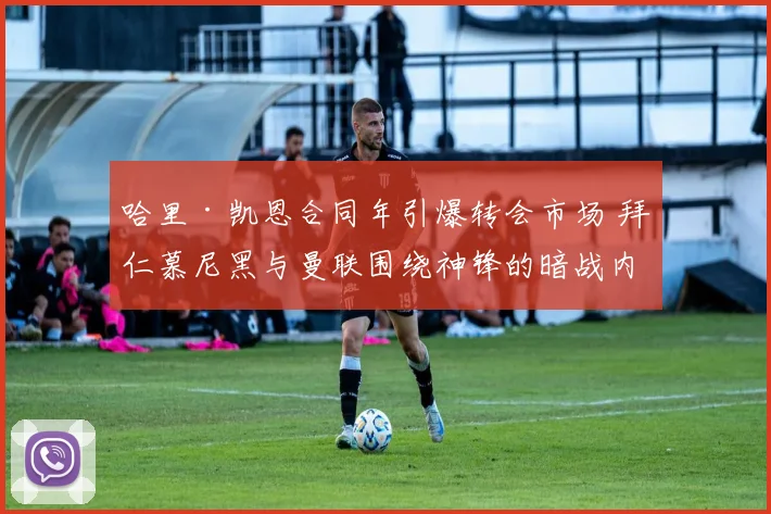 哈里·凯恩合同年引爆转会市场 拜仁慕尼黑与曼联围绕神锋的暗战内幕深度解读