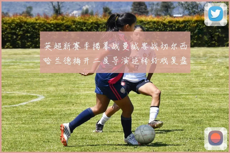 英超新赛季揭幕战曼城客战切尔西哈兰德梅开二度导演逆转好戏复盘