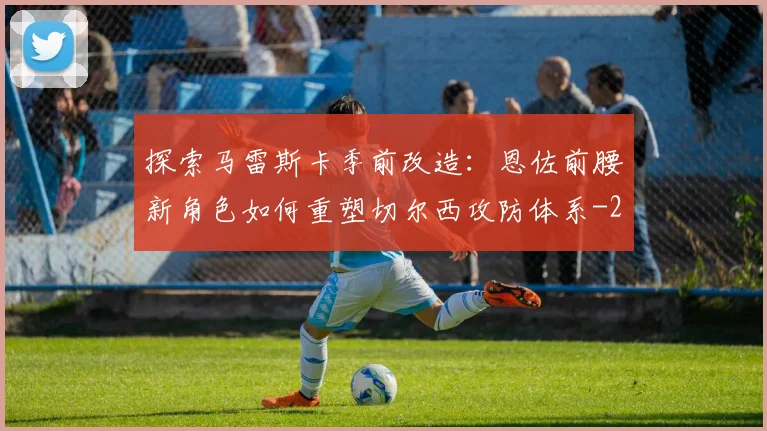 探索马雷斯卡季前改造:恩佐前腰新角色如何重塑切尔西攻防体系