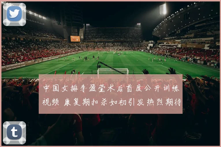 中国女排李盈莹术后首度公开训练视频 康复期扣杀如初引发热烈期待